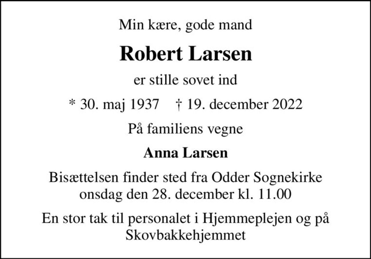 Min kære, gode mand
Robert Larsen
er stille sovet ind
* 30. maj 1937    ✝ 19. december 2022
På familiens vegne
Anna Larsen
Bisættelsen finder sted fra Odder Sognekirke  onsdag den 28. december kl. 11.00 
En stor tak til personalet i Hjemmeplejen og på Skovbakkehjemmet