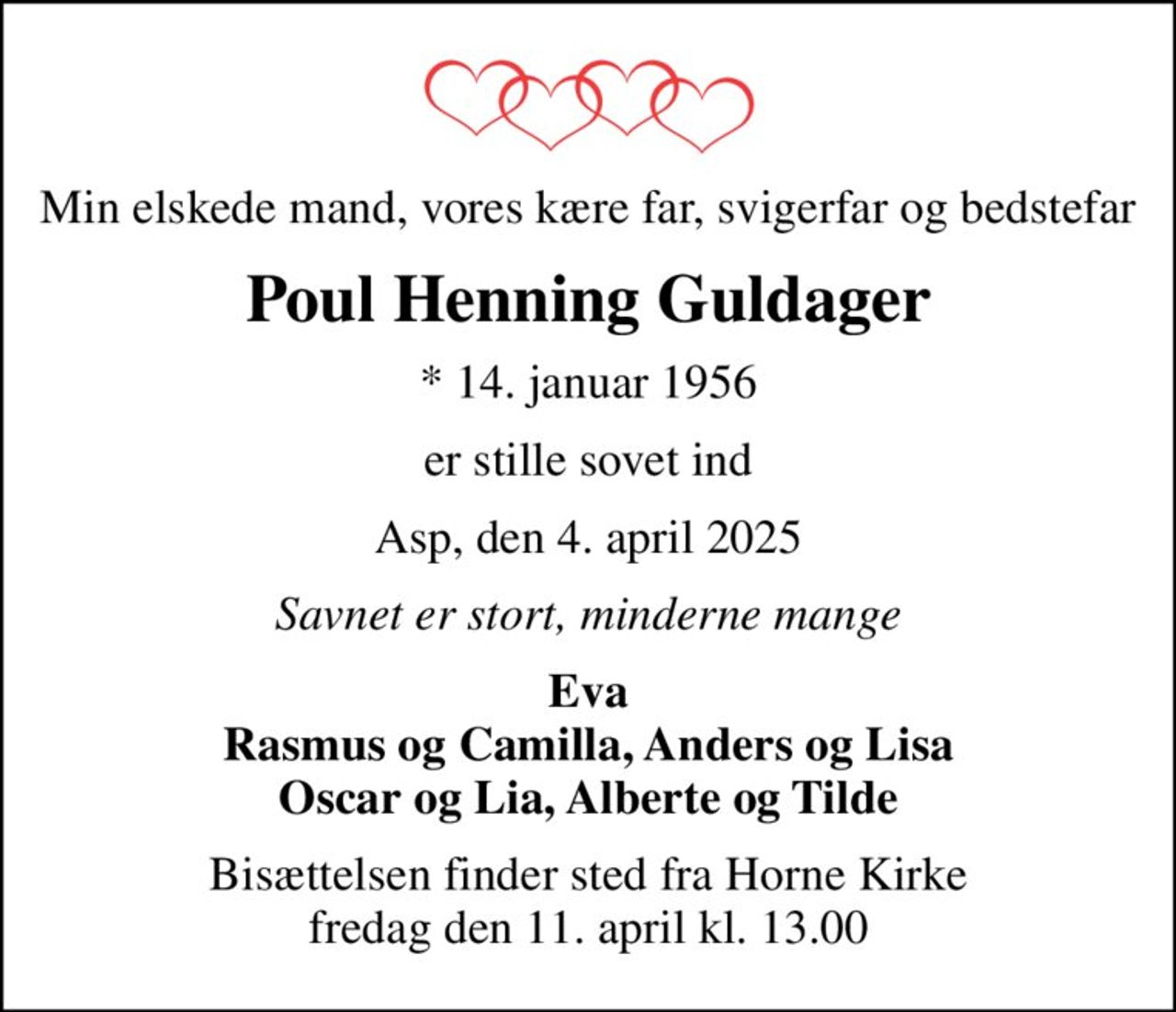Min elskede mand, vores kære far, svigerfar og bedstefar
Poul Henning Guldager
* 14. januar 1956
er stille sovet ind
Asp, den 4. april 2025
Savnet er stort, minderne mange
Eva Rasmus og Camilla, Anders og Lisa Oscar og Lia, Alberte og Tilde
Bisættelsen finder sted fra Horne Kirke  fredag den 11. april kl. 13.00