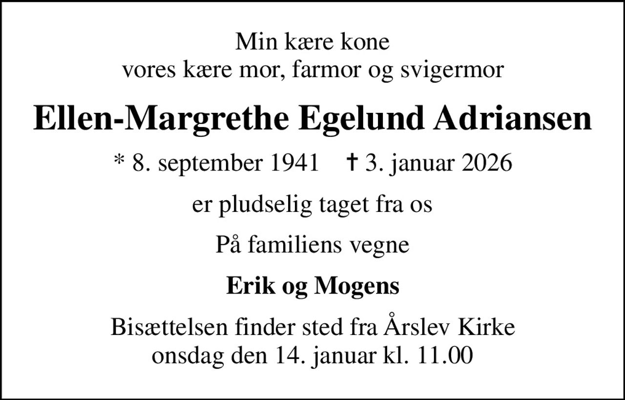 Min kære kone vores kære mor, farmor og svigermor
Ellen-Margrethe Egelund Adriansen
* 8. september 1941    ✝ 3. januar 2026
er pludselig taget fra os
På familiens vegne
Erik og Mogens
Bisættelsen finder sted fra Årslev Kirke  onsdag den 14. januar kl. 11.00