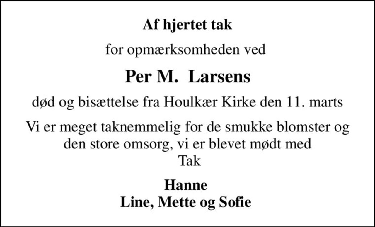 Af hjertet tak
for opmærksomheden ved 
Per M.  Larsens
død og bisættelse fra Houlkær Kirke den 11. marts
Vi er meget taknemmelig for de smukke blomster og den store omsorg, vi er blevet mødt med  Tak
Hanne  Line, Mette og Sofie