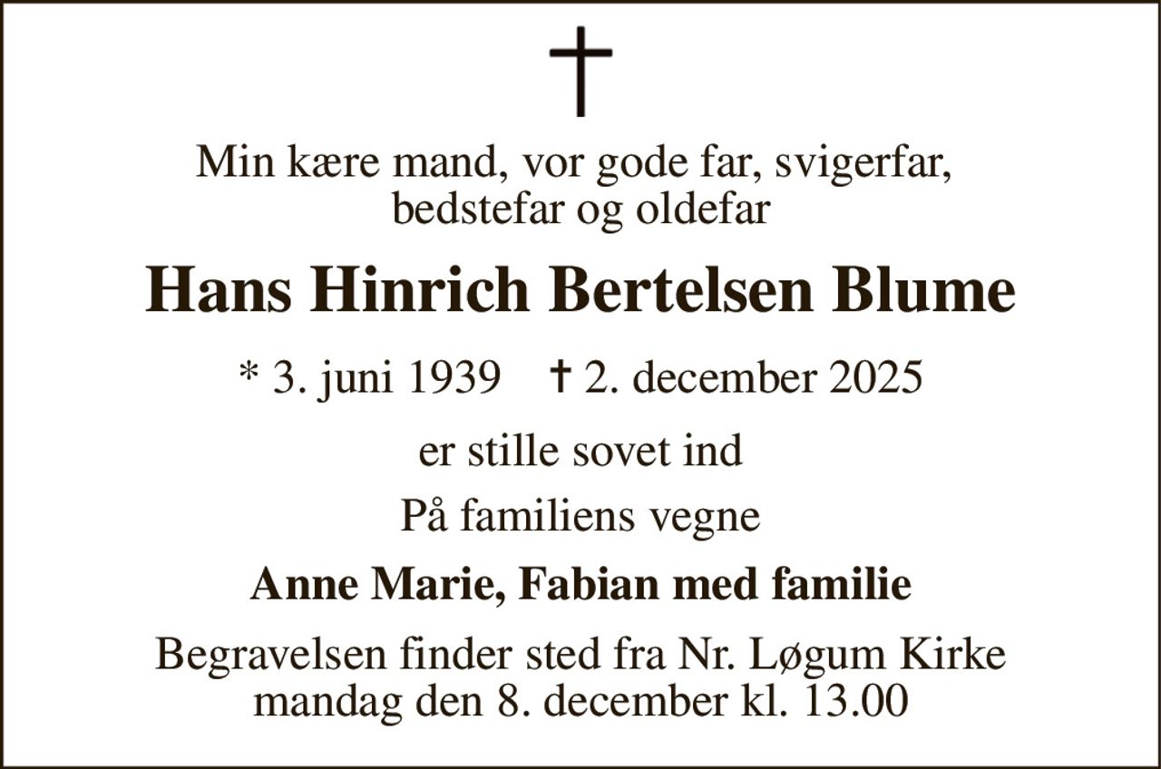 Min kære mand, vor gode far, svigerfar,  bedstefar og oldefar 
Hans Hinrich Bertelsen Blume 
* 3. juni 1939    ✝ 2. december 2025 
er stille sovet ind 
På familiens vegne 
Anne Marie, Fabian med familie 
Begravelsen finder sted fra Nr. Løgum Kirke mandag den 8. december kl. 13.00