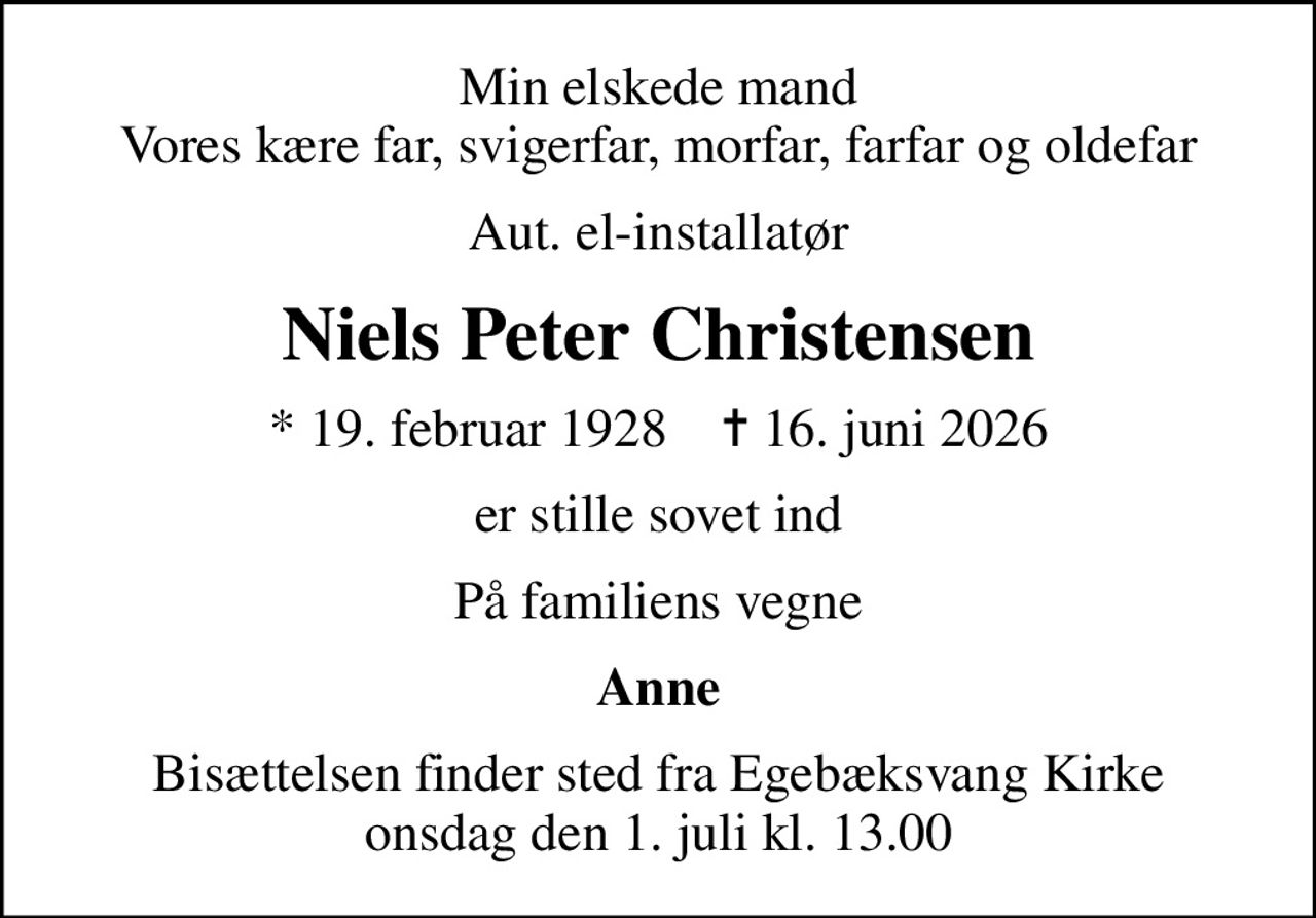 Min elskede mand Vores kære far, svigerfar, morfar, farfar og oldefar
Aut. el-installatør
Niels Peter Christensen
* 19. februar 1928    ✝ 16. juni 2026
er stille sovet ind
På familiens vegne
Anne
Bisættelsen finder sted fra Egebæksvang Kirke  onsdag den 1. juli kl. 13.00