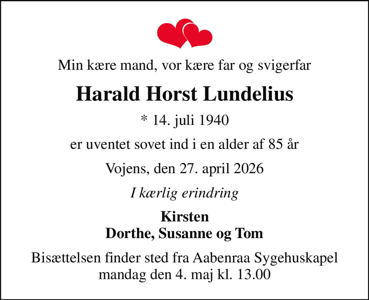 Min kære mand, vor kære far og svigerfar
Harald Horst Lundelius
* 14. juli 1940
er uventet sovet ind i en alder af 85 år
Vojens, den 27. april 2026
I kærlig erindring
Kirsten Dorthe, Susanne og Tom
Bisættelsen finder sted fra Aabenraa Sygehuskapel  mandag den 4. maj kl. 13.00