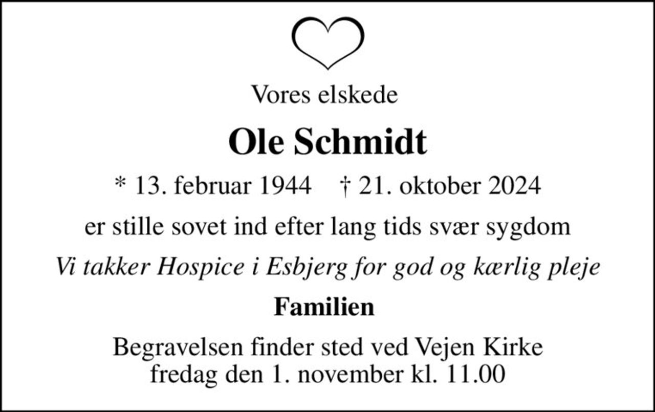 Vores elskede 
Ole Schmidt
* 13. februar 1944    ✝ 21. oktober 2024
er stille sovet ind efter lang tids svær sygdom
Vi takker Hospice i Esbjerg for god og kærlig pleje
Familien 
Begravelsen finder sted ved Vejen Kirke  fredag den 1. november kl. 11.00