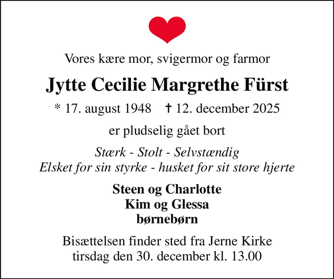Vores kære mor, svigermor og farmor
Jytte Cecilie Margrethe Fürst
* 17. august 1948    ✝ 12. december 2025
er pludselig gået bort
Stærk - Stolt - Selvstændig Elsket for sin styrke - husket for sit store hjerte
Steen og Charlotte Kim og Glessa børnebørn
Bisættelsen finder sted fra Jerne Kirke  tirsdag den 30. december kl. 13.00