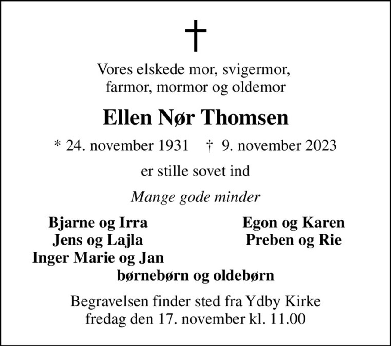 Vores elskede mor, svigermor,  farmor, mormor og oldemor
Ellen Nør Thomsen
* 24. november 1931    ✝ 9. november 2023
er stille sovet ind
Mange gode minder
Bjarne og Irra
Egon og Karen
Jens og Lajla
Preben og Rie
Inger Marie og Jan
Begravelsen finder sted fra Ydby Kirke  fredag den 17. november kl. 11.00