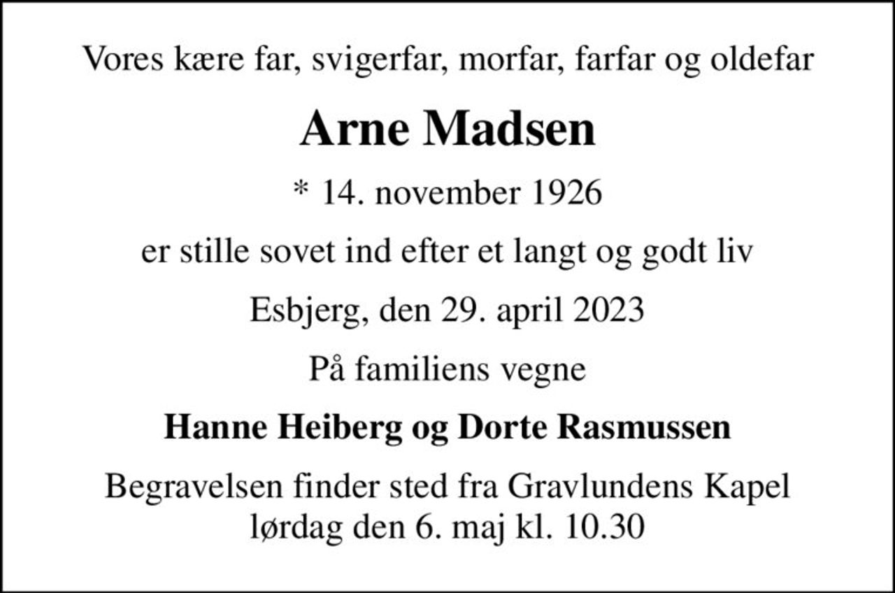 Vores kære far, svigerfar, morfar, farfar og oldefar
Arne Madsen
* 14. november 1926
er stille sovet ind efter et langt og godt liv
Esbjerg, den 29. april 2023
På familiens vegne
Hanne Heiberg og Dorte Rasmussen
Begravelsen finder sted fra Gravlundens Kapel  lørdag den 6. maj kl. 10.30