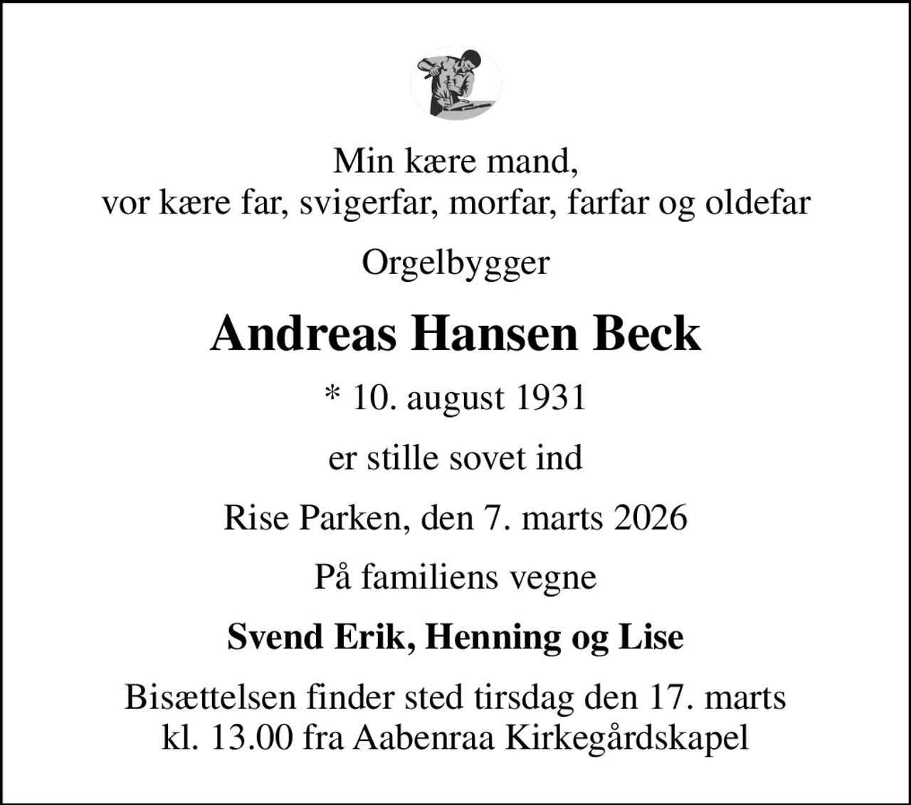Min kære mand, vor kære far, svigerfar, morfar, farfar og oldefar
Orgelbygger
Andreas Hansen Beck
* 10. august 1931
er stille sovet ind
Rise Parken, den 7. marts 2026
På familiens vegne
Svend Erik, Henning og Lise
Bisættelsen finder sted tirsdag den 17. marts kl. 13.00 fra Aabenraa Kirkegårdskapel