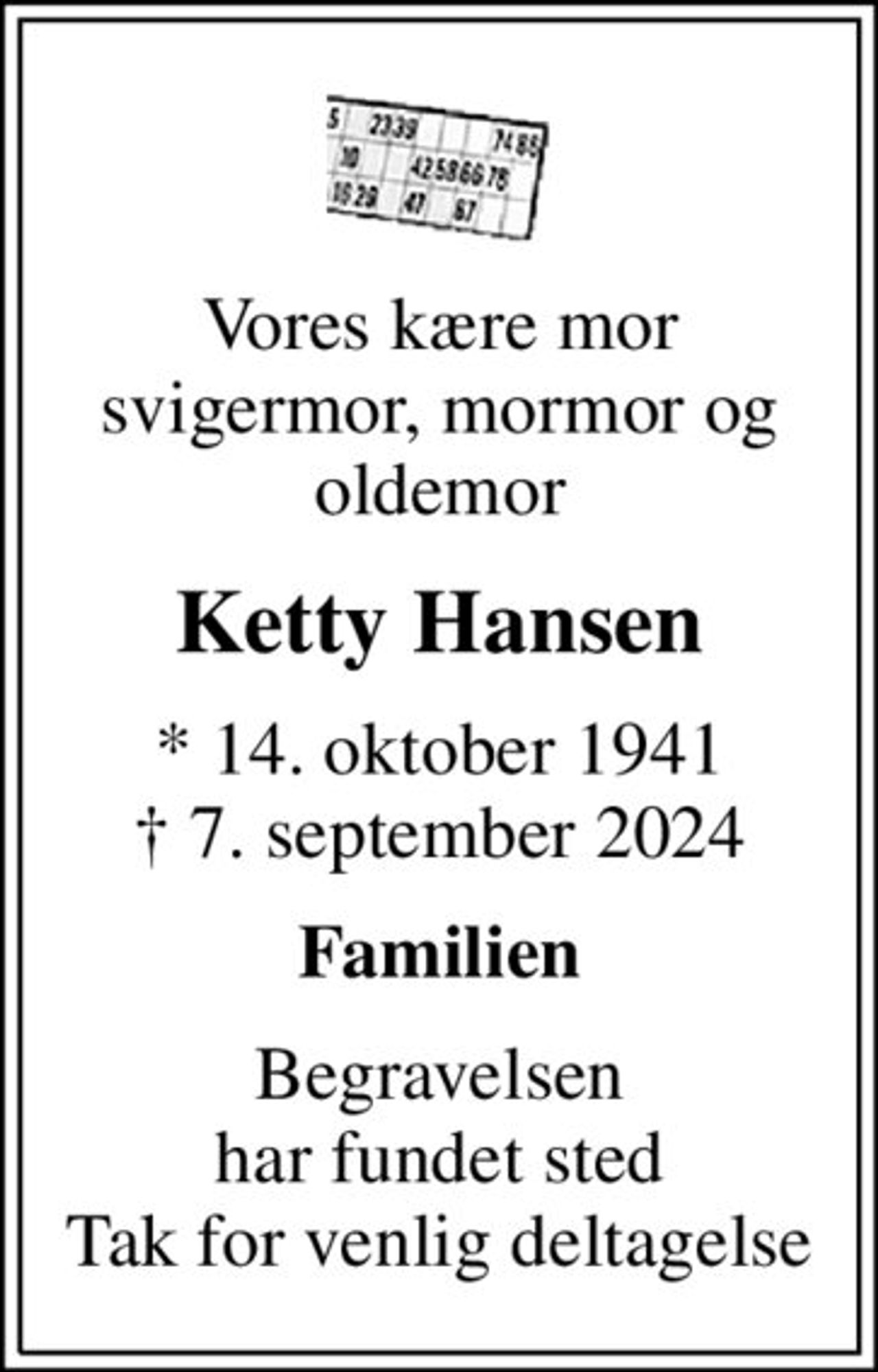 Vores kære mor svigermor, mormor og oldemor
Ketty Hansen
* 14. oktober 1941
						✝ 7. september 2024
Familien
Begravelsen har fundet sted Tak for venlig deltagelse