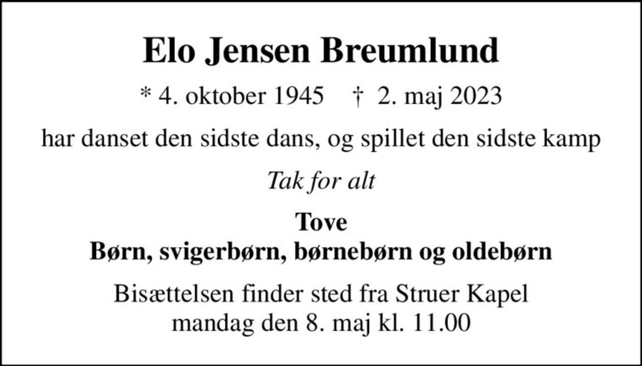 Elo Jensen Breumlund
* 4. oktober 1945    ✝ 2. maj 2023
har danset den sidste dans, og spillet den sidste kamp
Tak for alt
Tove Børn, svigerbørn, børnebørn og oldebørn
Bisættelsen finder sted fra Struer Kapel  mandag den 8. maj kl. 11.00