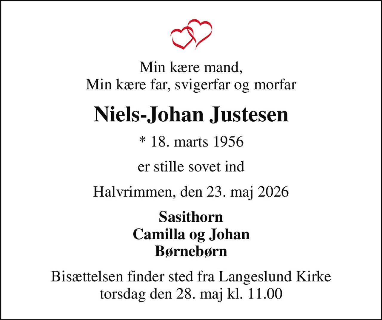 Min kære mand, Min kære far, svigerfar og morfar
Niels-Johan Justesen
* 18. marts 1956
er stille sovet ind
Halvrimmen, den 23. maj 2026
Sasithorn Camilla og Johan Børnebørn
Bisættelsen finder sted fra Langeslund Kirke  torsdag den 28. maj kl. 11.00
