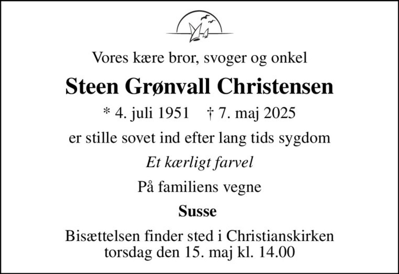 Vores kære bror, svoger og onkel
Steen Grønvall Christensen
* 4. juli 1951    ✝ 7. maj 2025
er stille sovet ind efter lang tids sygdom
Et kærligt farvel
På familiens vegne
Susse 
Bisættelsen finder sted i Christianskirken  torsdag den 15. maj kl. 14.00