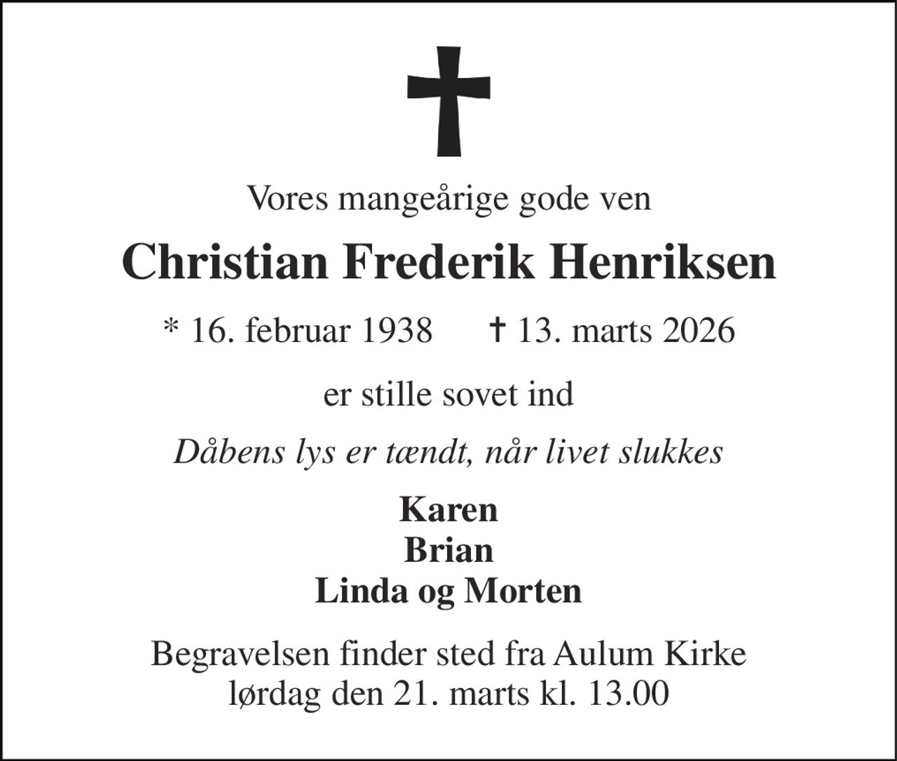 Vores mangeårige gode ven 
Christian Frederik Henriksen 
*​ 16. februar 1938​      ✝​ 13. marts 2026 
er stille sovet ind 
Dåbens lys er tændt, når livet slukkes 
Karen Brian Linda og Morten 
Begravelsen​ finder sted fra Aulum Kirke​ lørdag den 21. marts​ kl. 13.00