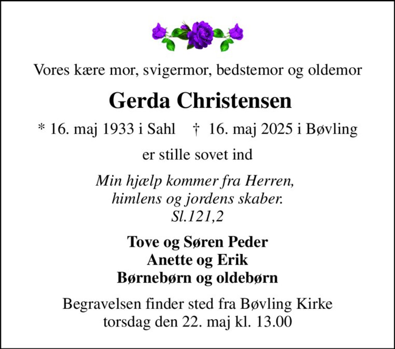 Vores kære mor, svigermor, bedstemor og oldemor
 Gerda Christensen
* 16. maj 1933 i Sahl    ✝ 16. maj 2025 i Bøvling
er stille sovet ind
Min hjælp kommer fra Herren,  himlens og jordens skaber. Sl.121,2
Tove og Søren Peder Anette og Erik Børnebørn og oldebørn
Begravelsen finder sted fra Bøvling Kirke  torsdag den 22. maj kl. 13.00