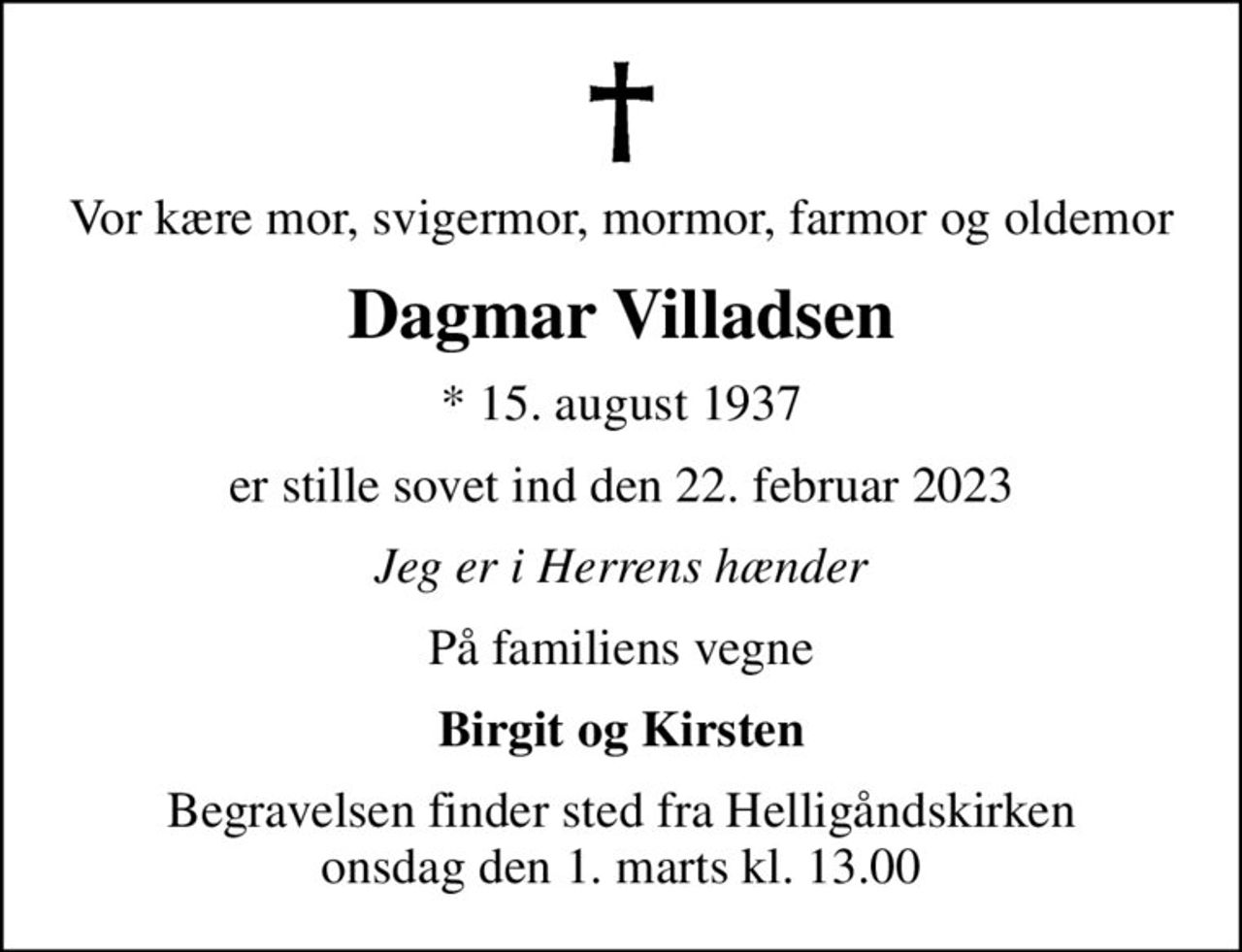 Vor kære mor, svigermor, mormor, farmor og oldemor
Dagmar Villadsen
* 15. august 1937
er stille sovet ind den 22. februar 2023
Jeg er i Herrens hænder
På familiens vegne
Birgit og Kirsten
Begravelsen finder sted fra Helligåndskirken  onsdag den 1. marts kl. 13.00