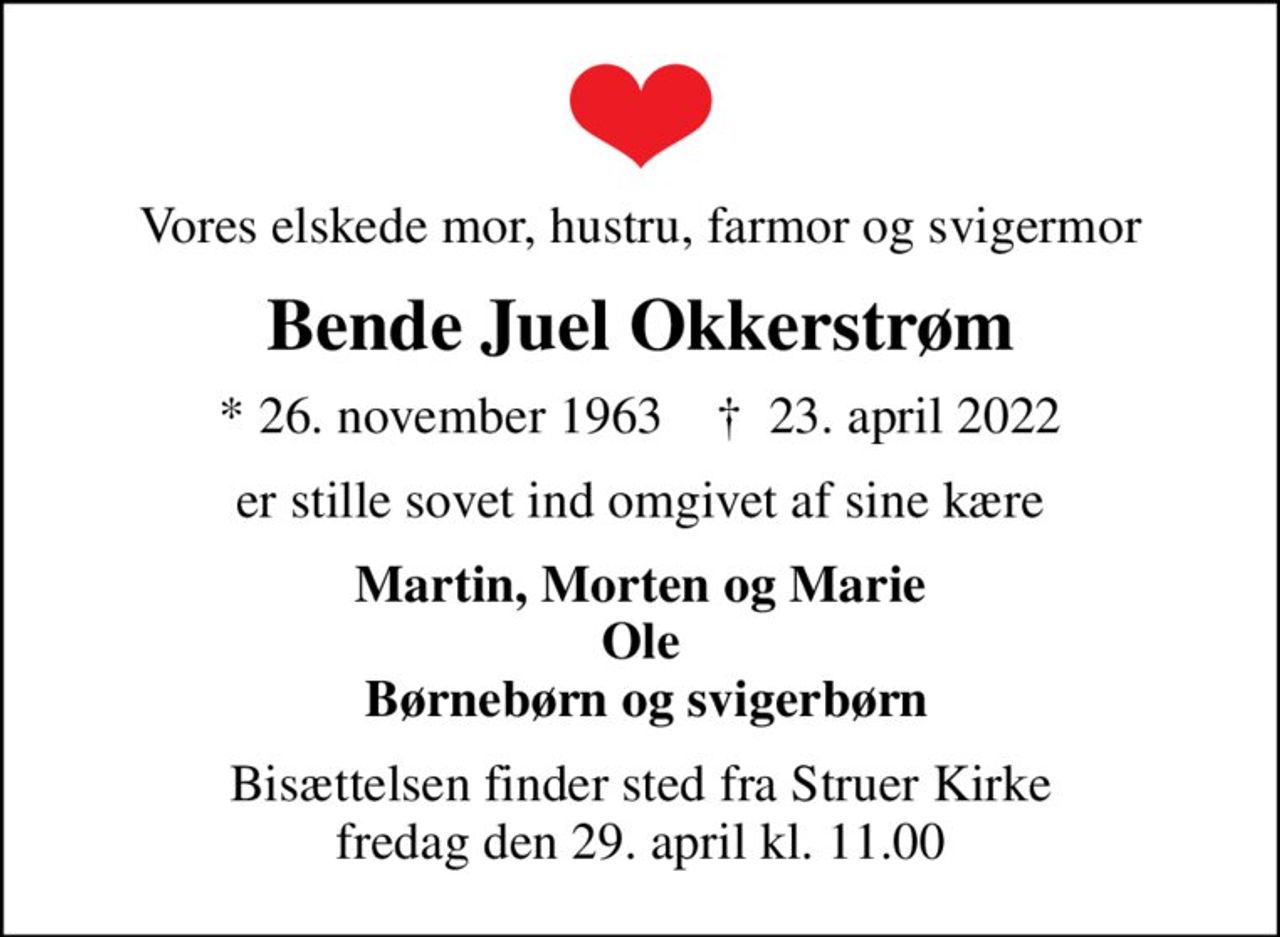 Vores elskede mor, hustru, farmor og svigermor
Bende Juel Okkerstrøm
* 26. november 1963    ✝ 23. april 2022
er stille sovet ind omgivet af sine kære
Martin, Morten og Marie Ole  Børnebørn og svigerbørn
Bisættelsen finder sted fra Struer Kirke  fredag den 29. april kl. 11.00