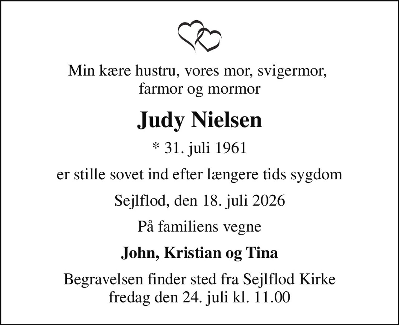 Min kære hustru, vores mor, svigermor,  farmor og mormor
Judy Nielsen
* 31. juli 1961
er stille sovet ind efter længere tids sygdom
Sejlflod, den 18. juli 2026
På familiens vegne
John, Kristian og Tina
Begravelsen finder sted fra Sejlflod Kirke  fredag den 24. juli kl. 11.00