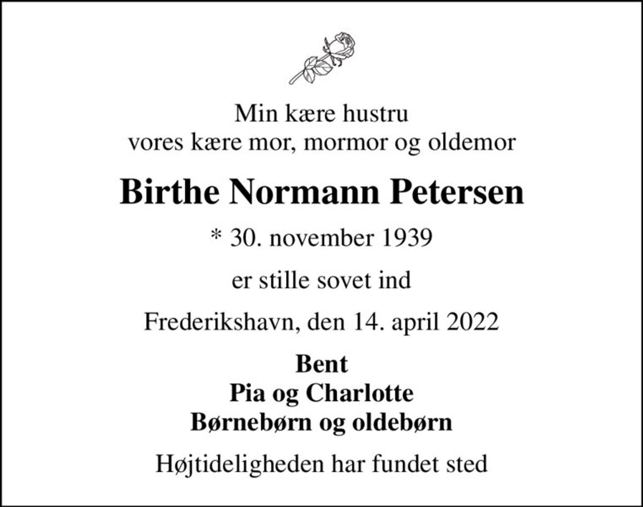 Min kære hustru vores kære mor, mormor og oldemor
Birthe Normann Petersen
* 30. november 1939
er stille sovet ind
Frederikshavn, den 14. april 2022
Bent Pia og Charlotte Børnebørn og oldebørn
Højtideligheden har fundet sted