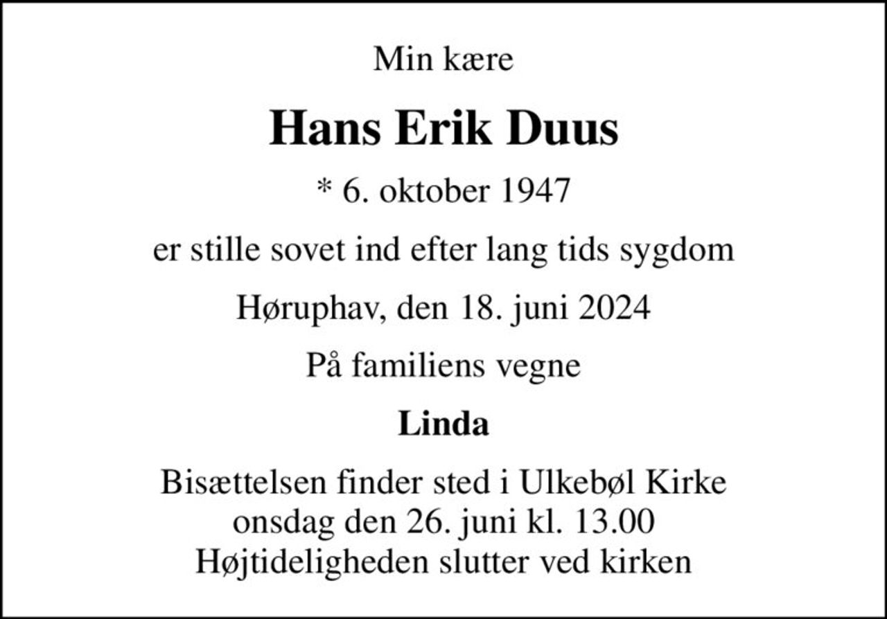 Min kære
Hans Erik Duus
* 6. oktober 1947
er stille sovet ind efter lang tids sygdom
Høruphav, den 18. juni 2024
På familiens vegne
Linda
Bisættelsen finder sted i Ulkebøl Kirke  onsdag den 26. juni kl. 13.00  Højtideligheden slutter ved kirken