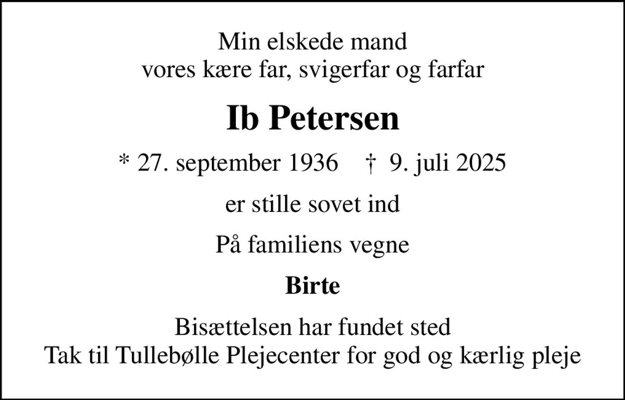 Min elskede mand vores kære far, svigerfar og farfar
Ib Petersen
* 27. september 1936    ✝ 9. juli 2025
er stille sovet ind
På familiens vegne
Birte
Bisættelsen har fundet sted Tak til Tullebølle Plejecenter for god og kærlig pleje