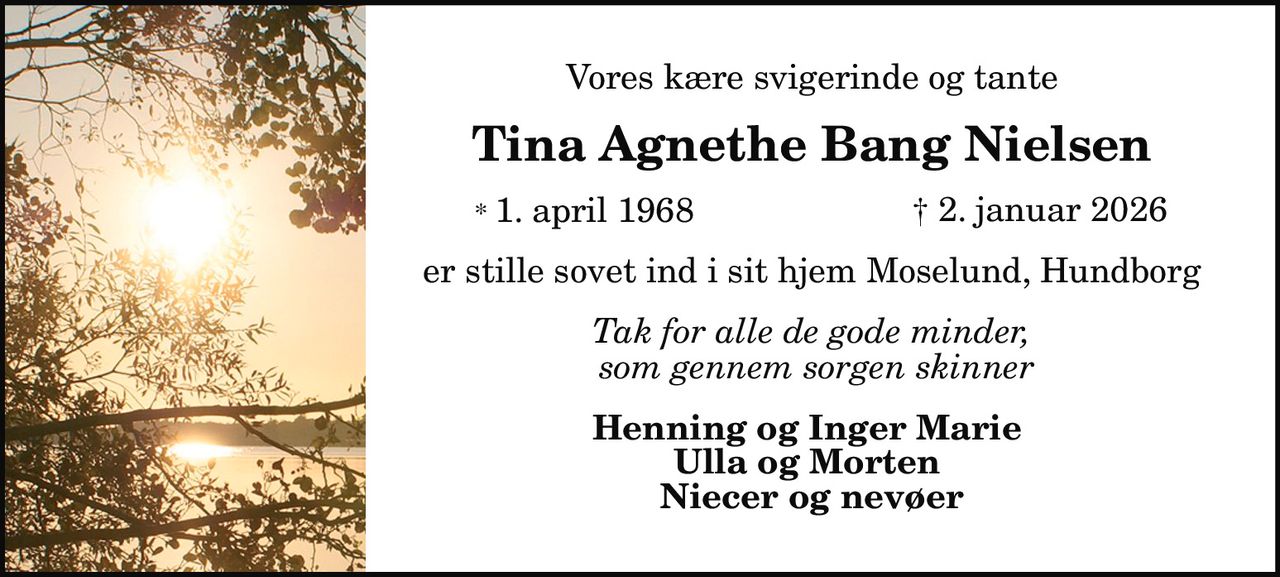 Vores kære svigerinde og tante 
Tina Agnethe Bang Nielsen 
* 1. april 1968 
✝ 2. januar 2026 
er stille sovet ind i sit hjem Moselund, Hundborg 
Tak for alle de gode minder, som gennem sorgen skinner 
Henning og Inger Marie Ulla og Morten Niecer og nevøer