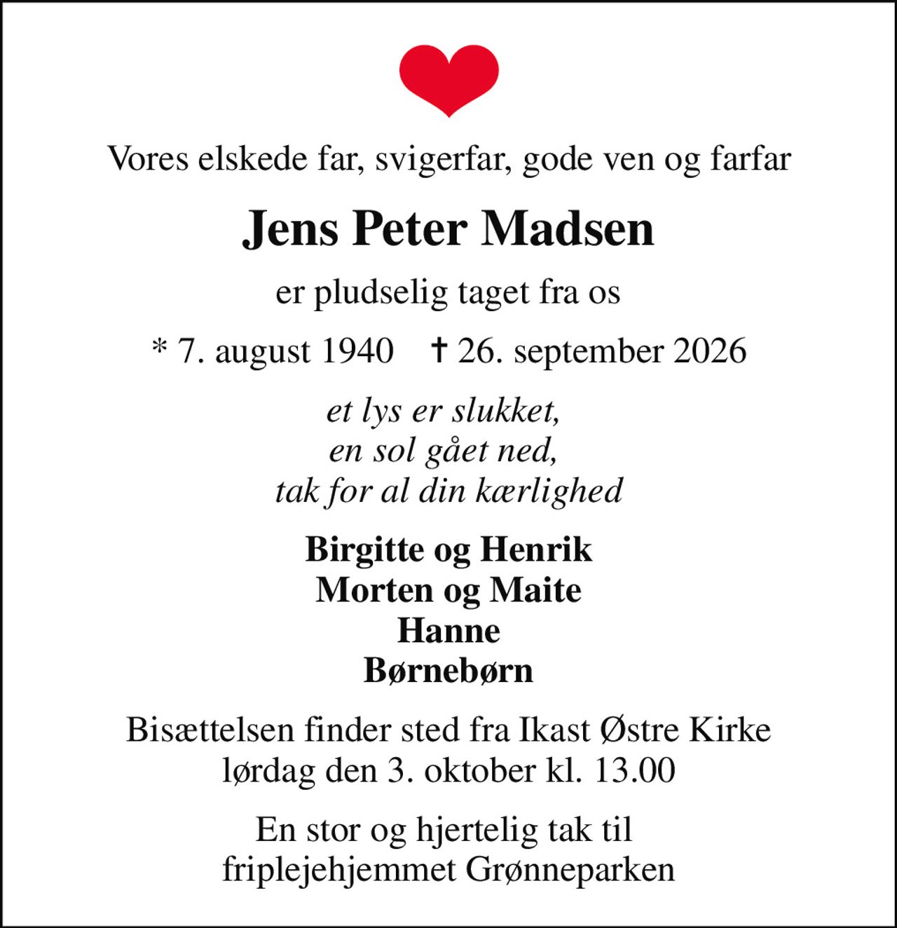 Vores elskede far, svigerfar, gode ven og farfar
Jens Peter Madsen
er pludselig taget fra os
* 7. august 1940    ✝ 26. september 2026
et lys er slukket,  en sol gået ned,  tak for al din kærlighed
Birgitte og Henrik Morten og Maite Hanne Børnebørn
Bisættelsen finder sted fra Ikast Østre Kirke  lørdag den 3. oktober kl. 13.00 
En stor og hjertelig tak til  friplejehjemmet Grønneparken