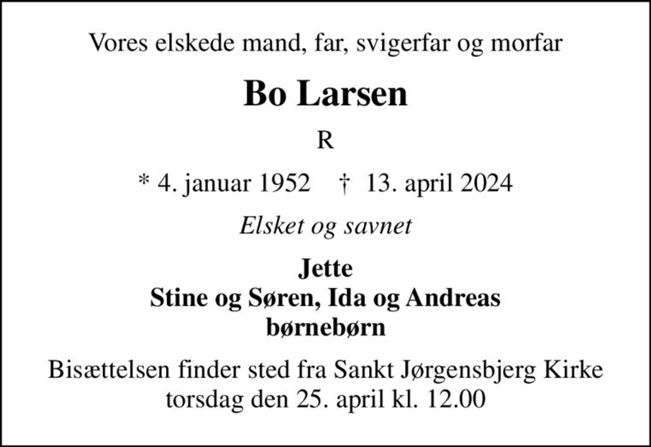 Vores elskede mand, far, svigerfar og morfar
Bo Larsen
R
* 4. januar 1952    ✝ 13. april 2024
Elsket og savnet
Jette Stine og Søren, Ida og Andreas børnebørn
Bisættelsen finder sted fra Sankt Jørgensbjerg Kirke  torsdag den 25. april kl. 12.00