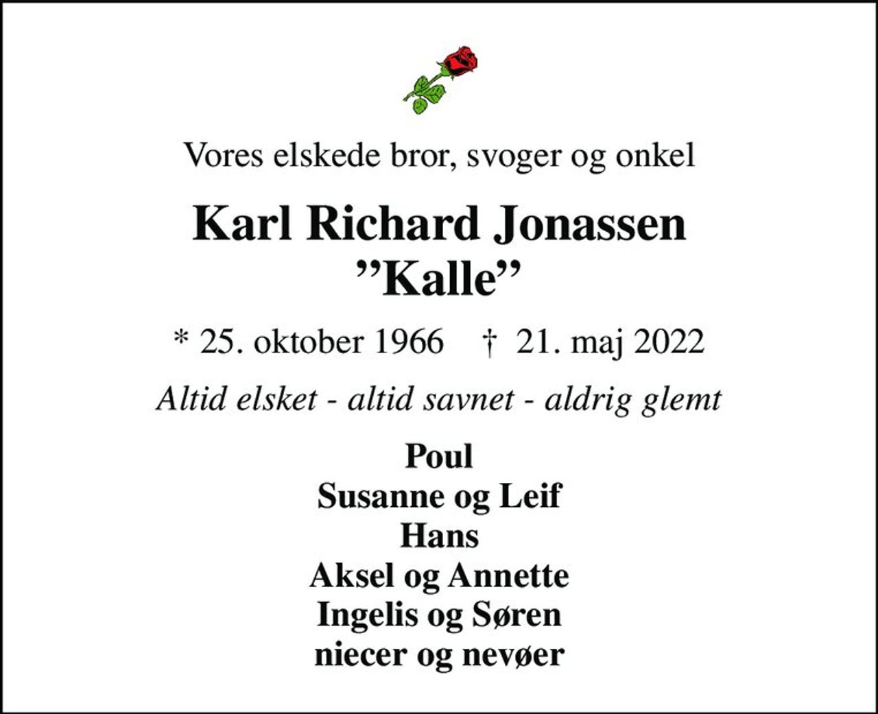 Vores elskede bror, svoger og onkel
Karl Richard Jonassen Kalle
* 25. oktober 1966    ✝ 21. maj 2022
Altid elsket - altid savnet - aldrig glemt
Poul Susanne og Leif Hans Aksel og Annette Ingelis og Søren niecer og nevøer