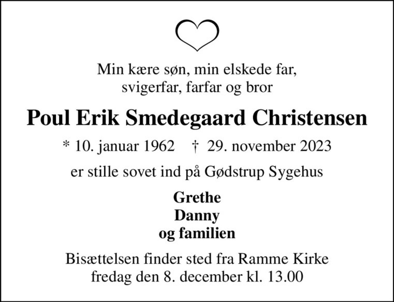 Min kære søn, min elskede far, svigerfar, farfar og bror
Poul Erik Smedegaard Christensen
* 10. januar 1962    ✝ 29. november 2023
er stille sovet ind på Gødstrup Sygehus
Grethe Danny og familien
Bisættelsen finder sted fra Ramme Kirke  fredag den 8. december kl. 13.00