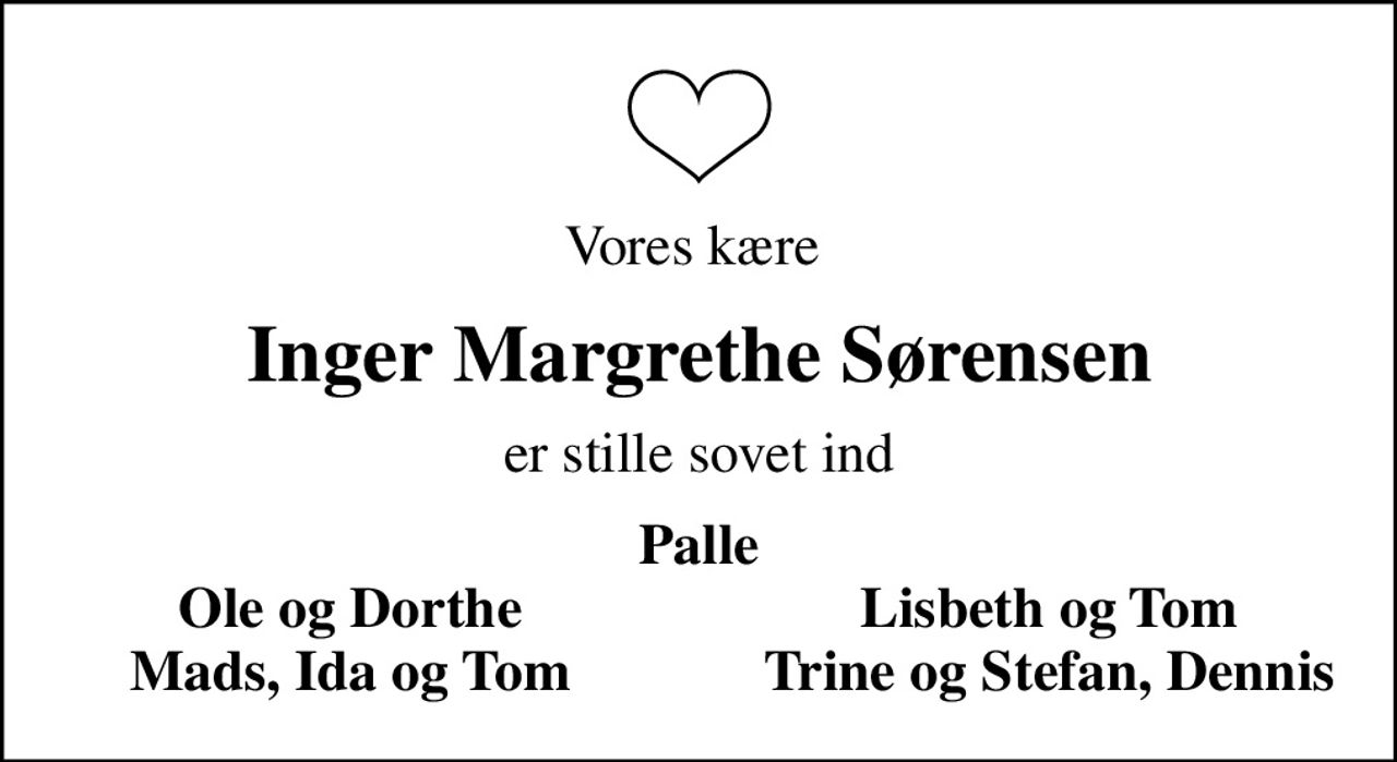 Vores kære 
Inger Margrethe Sørensen
er stille sovet ind
Palle
Ole og Dorthe
Lisbeth og Tom
Mads, Ida og Tom
Trine og Stefan, Dennis