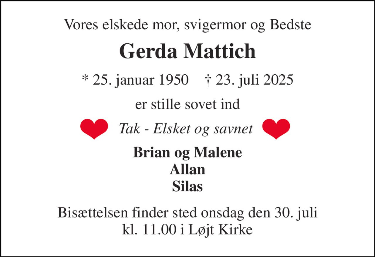 Vores elskede mor, svigermor og Bedste 
Gerda Mattich 
*​ 25. januar 1950​    †​ 23. juli 2025 
er stille sovet ind 
Tak - Elsket og savnet  
Brian og Malene Allan Silas 
Bisættelsen​ finder sted onsdag den 30. juli​ kl. 11.00 i Løjt Kirke