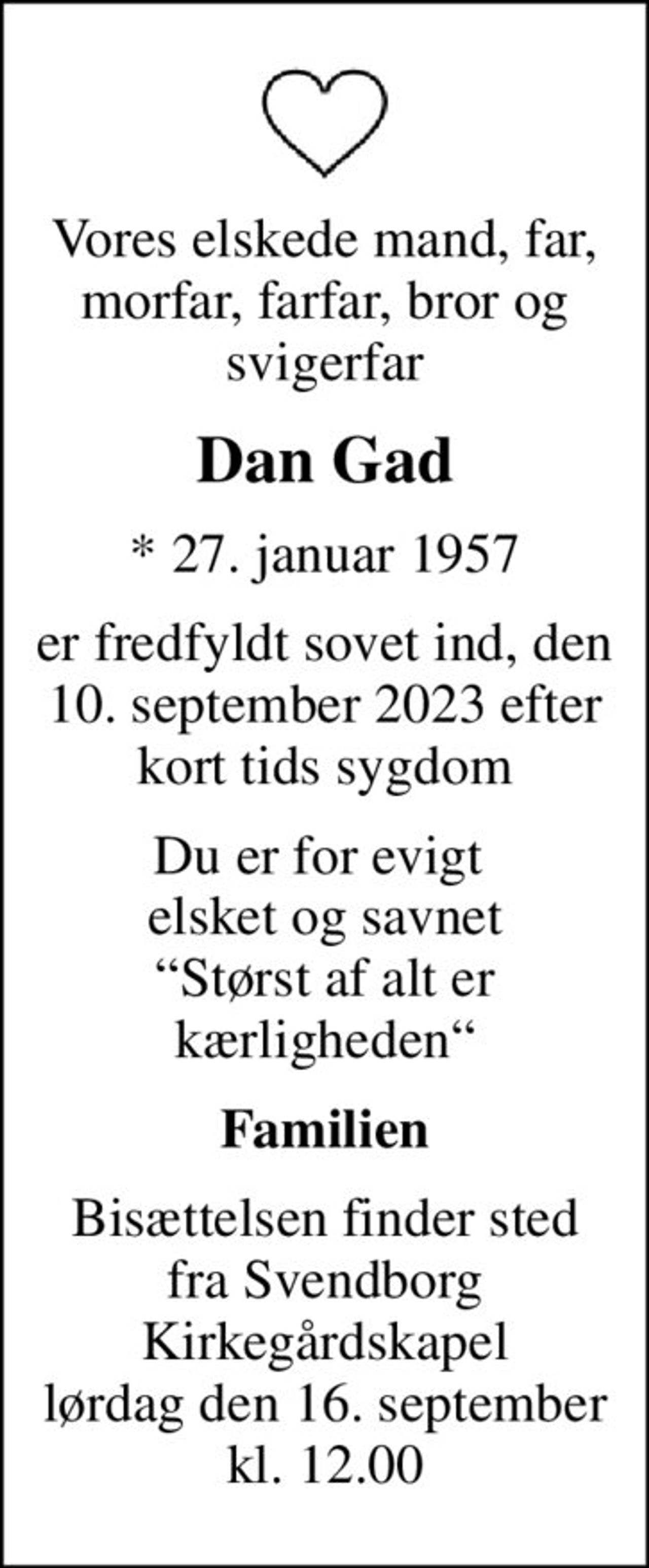 Vores elskede mand, far, morfar, farfar, bror og svigerfar
Dan Gad
* 27. januar 1957
er fredfyldt sovet ind, den 10. september 2023 efter kort tids sygdom
Du er for evigt  elsket og savnet Størst af alt er kærligheden
Familien
Bisættelsen finder sted fra Svendborg Kirkegårdskapel lørdag den 16. september kl. 12.00