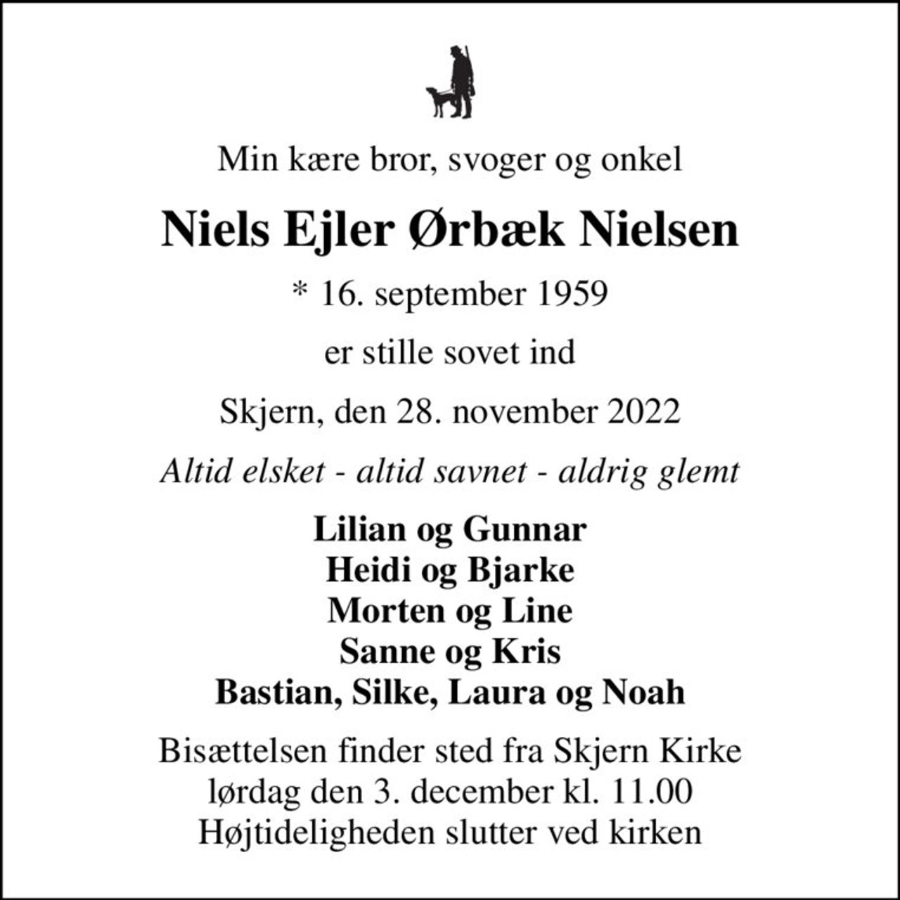 Min kære bror, svoger og onkel
Niels Ejler Ørbæk Nielsen
* 16. september 1959
er stille sovet ind
Skjern, den 28. november 2022
Altid elsket - altid savnet - aldrig glemt
Lilian og Gunnar Heidi og Bjarke Morten og Line Sanne og Kris Bastian, Silke, Laura og Noah
Bisættelsen finder sted fra Skjern Kirke  lørdag den 3. december kl. 11.00  Højtideligheden slutter ved kirken