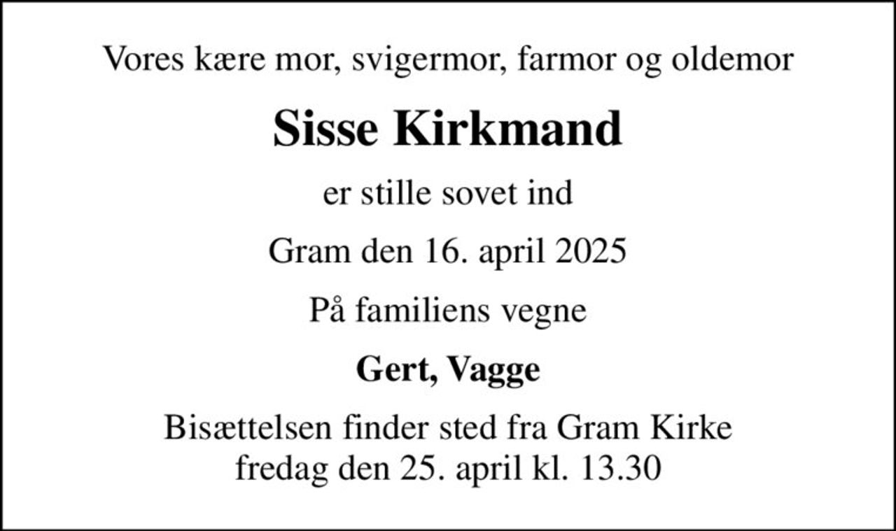 Vores kære mor, svigermor, farmor og oldemor
Sisse Kirkmand
er stille sovet ind
Gram den 16. april 2025
På familiens vegne
Gert, Vagge
Bisættelsen finder sted fra Gram Kirke  fredag den 25. april kl. 13.30