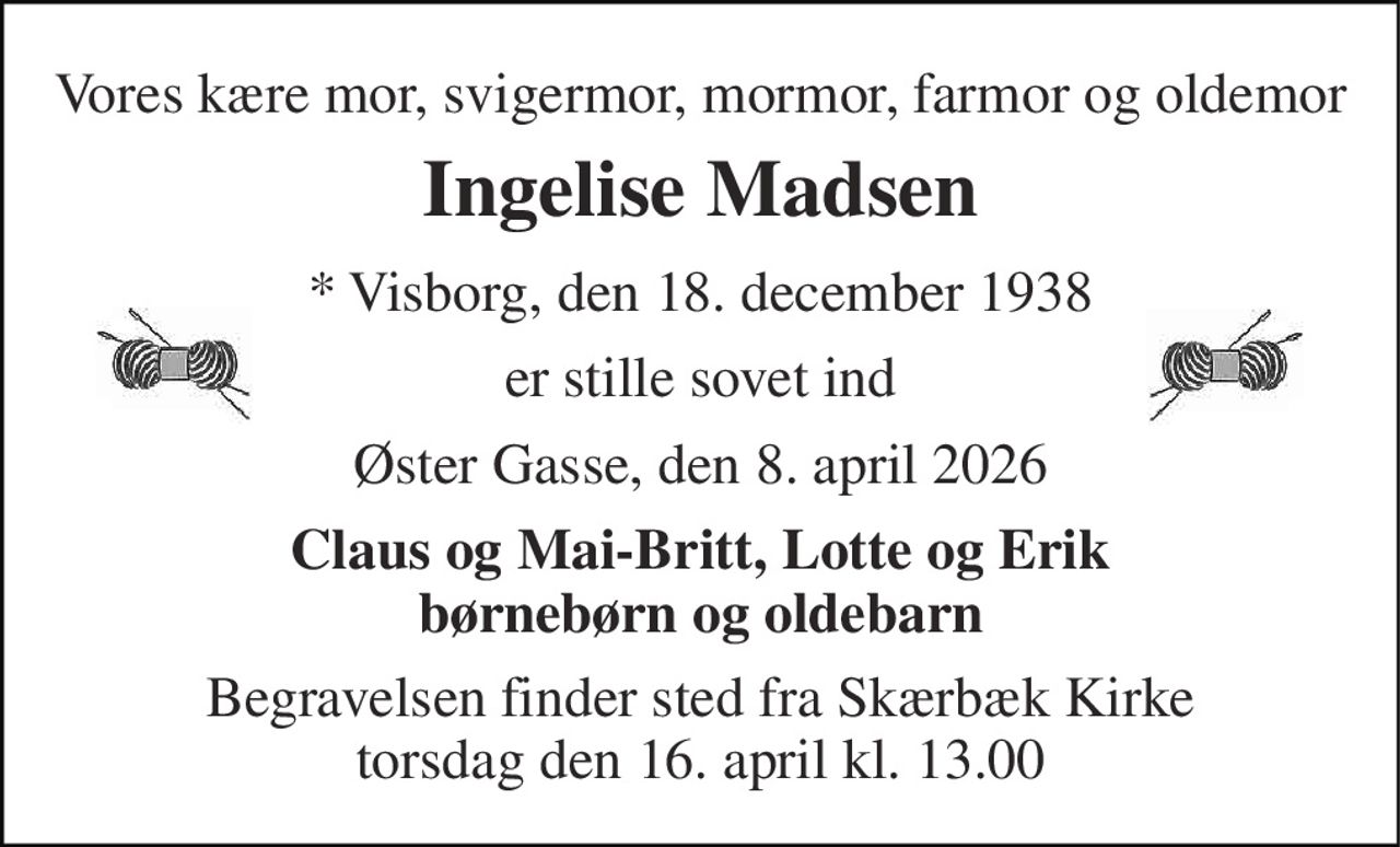 Vores kære mor, svigermor, mormor, farmor og oldemor 
Ingelise Madsen 
* Visborg, den 18. december 1938 
er stille sovet ind 
Øster Gasse, den 8. april 2026 
Claus og Mai-Britt, Lotte og Erik børnebørn og oldebarn 
Begravelsen finder sted fra Skærbæk Kirke torsdag den 16. april kl. 13.00