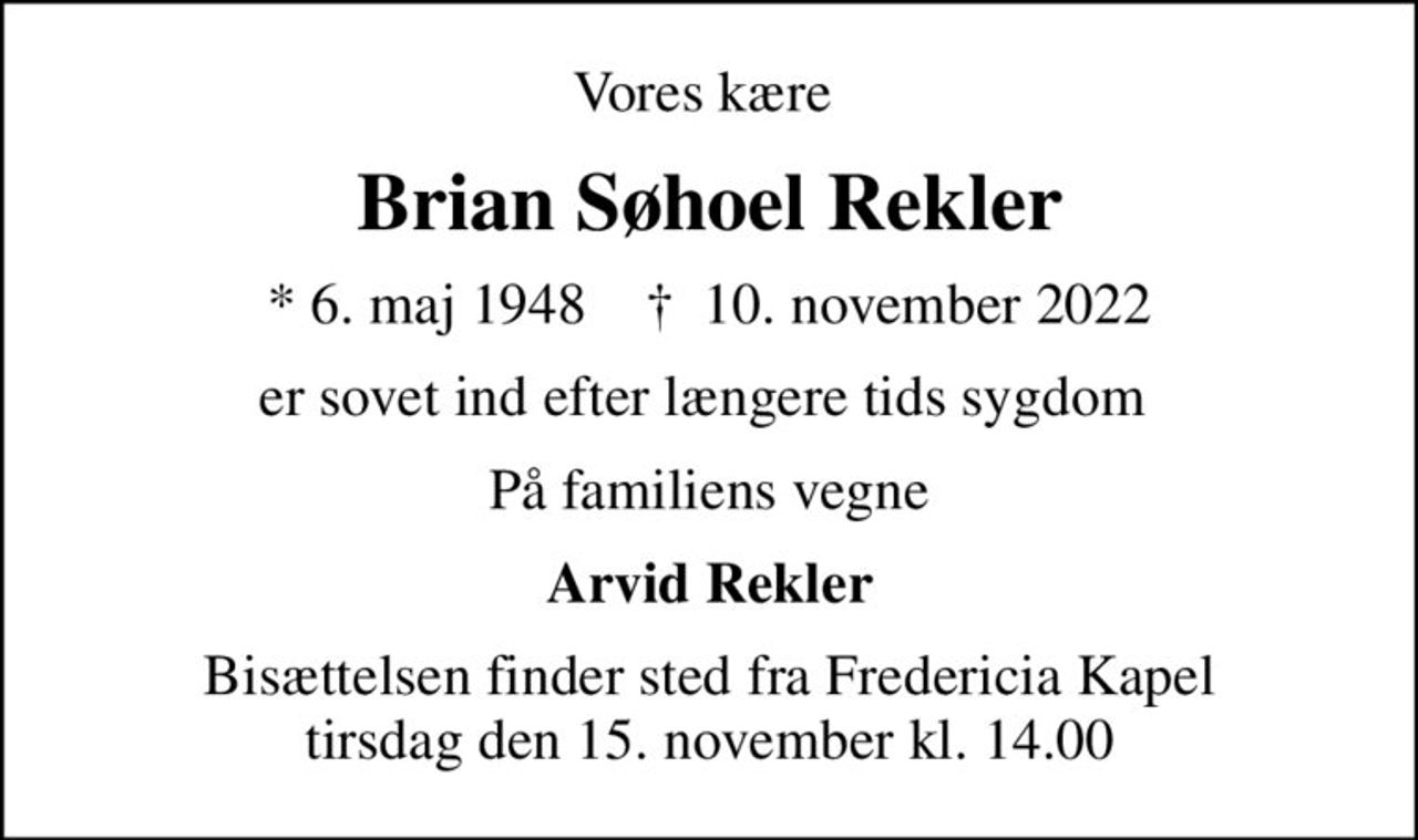 Vores kære 
Brian Søhoel Rekler
* 6. maj 1948    ✝ 10. november 2022
er sovet ind efter længere tids sygdom 
På familiens vegne
Arvid Rekler
Bisættelsen finder sted fra Fredericia Kapel  tirsdag den 15. november kl. 14.00