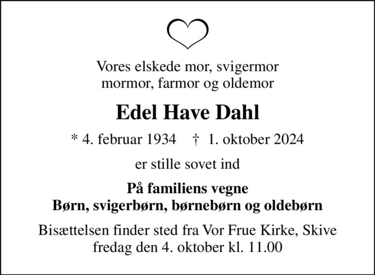 Vores elskede mor, svigermor mormor, farmor og oldemor
Edel Have Dahl
* 4. februar 1934    ✝ 1. oktober 2024
er stille sovet ind
På familiens vegne Børn, svigerbørn, børnebørn og oldebørn
Bisættelsen finder sted fra Vor Frue Kirke, Skive  fredag den 4. oktober kl. 11.00