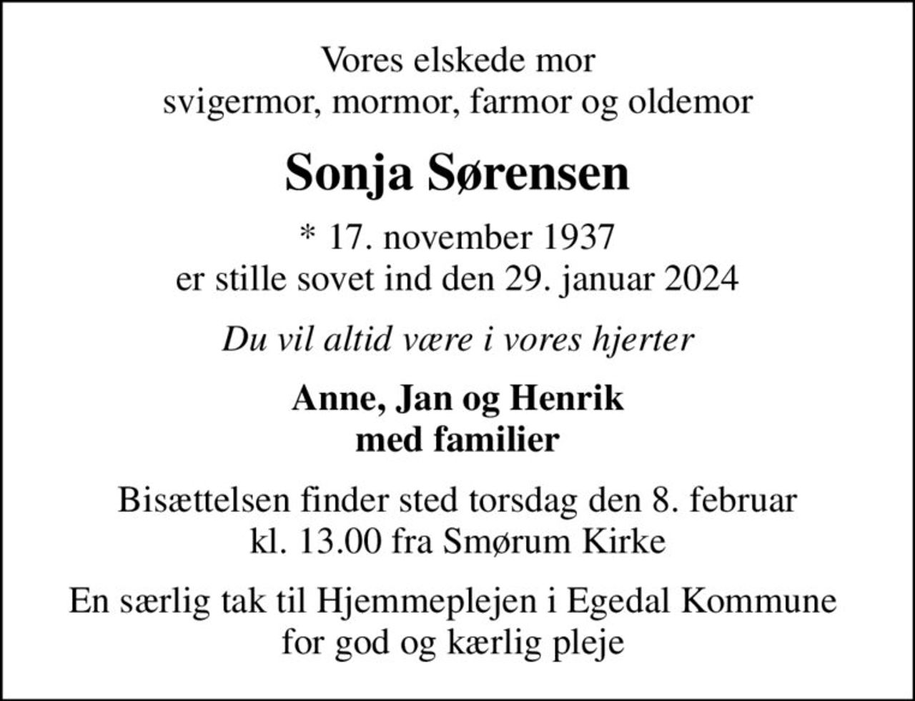 Vores elskede mor svigermor, mormor, farmor og oldemor
Sonja Sørensen
* 17. november 1937 er stille sovet ind den 29. januar 2024
Du vil altid være i vores hjerter
Anne, Jan og Henrik med familier
Bisættelsen finder sted torsdag den 8. februar kl. 13.00 fra Smørum Kirke
En særlig tak til Hjemmeplejen i Egedal Kommune  for god og kærlig pleje