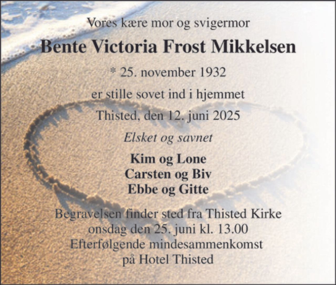Vores kære mor og svigermor 
Bente Victoria Frost Mikkelsen 
*​ 25. november 1932 
er stille sovet ind i hjemmet 
Thisted, den 12. juni 2025 
Elsket og savnet 
Kim og Lone Carsten og Biv Ebbe og Gitte 
Begravelsen​ finder sted fra Thisted Kirke​ onsdag den 25. juni​ kl. 13.00 Efterfølgende mindesammenkomst  på Hotel Thisted