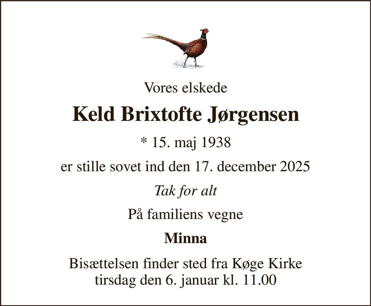 Vores elskede 
Keld Brixtofte Jørgensen 
* 15. maj 1938 
er stille sovet ind den 17. december 2025 
Tak for alt 
På familiens vegne 
Minna 
Bisættelsen finder sted fra Køge Kirke tirsdag den 6. januar kl. 11.00