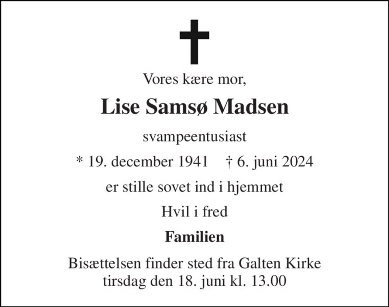 Vores kære mor, 
Lise Samsø Madsen 
svampeentusiast 
★ 19. december 1941    ✝ 6. juni 2024 
er stille sovet ind i hjemmet 
Hvil i fred 
Familien 
Bisættelsen finder sted fra Galten Kirke tirsdag den 18. juni kl. 13.00