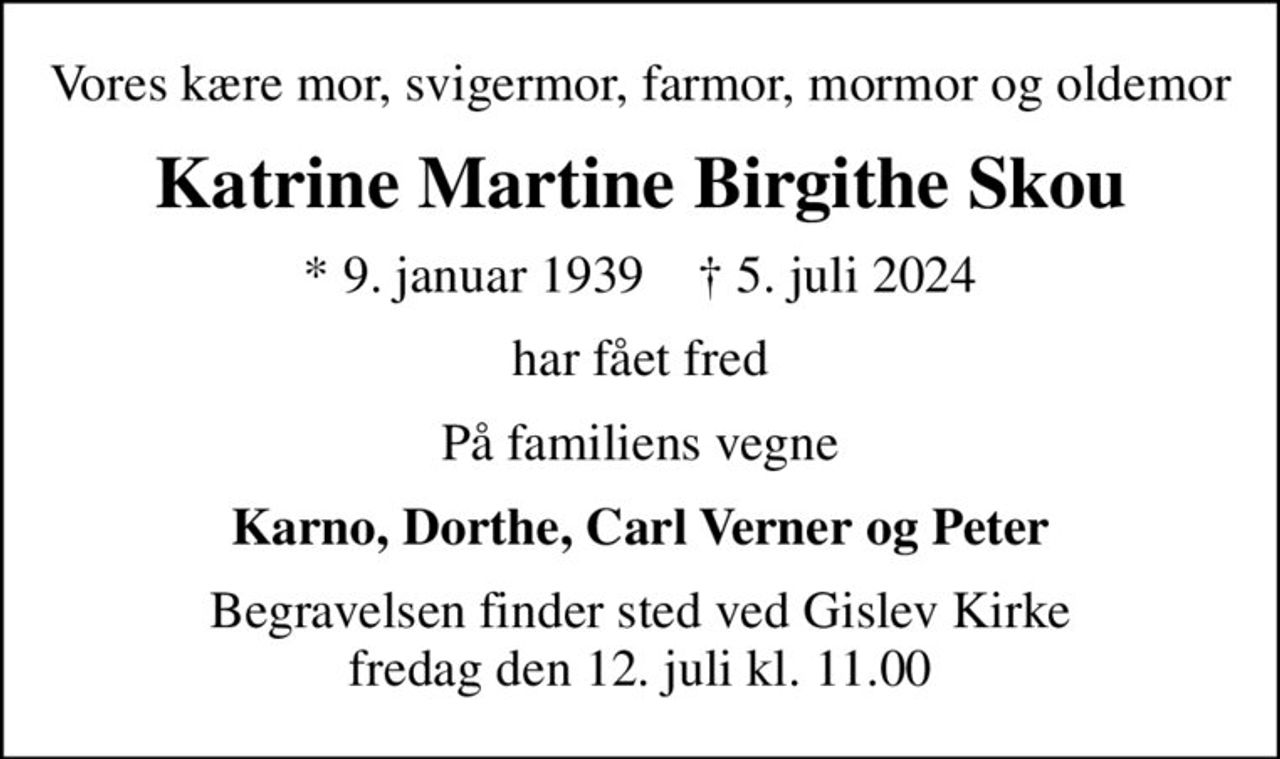 Vores kære mor, svigermor, farmor, mormor og oldemor
Katrine Martine Birgithe Skou
* 9. januar 1939    ✝ 5. juli 2024
har fået fred
På familiens vegne
Karno, Dorthe, Carl Verner og Peter
Begravelsen finder sted ved Gislev Kirke  fredag den 12. juli kl. 11.00