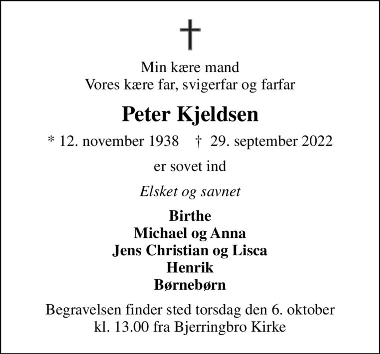 Min kære mand Vores kære far, svigerfar og farfar
Peter Kjeldsen
* 12. november 1938    ✝ 29. september 2022
er sovet ind
Elsket og savnet
Birthe Michael og Anna Jens Christian og Lisca Henrik Børnebørn
Begravelsen finder sted torsdag den 6. oktober kl. 13.00 fra Bjerringbro Kirke