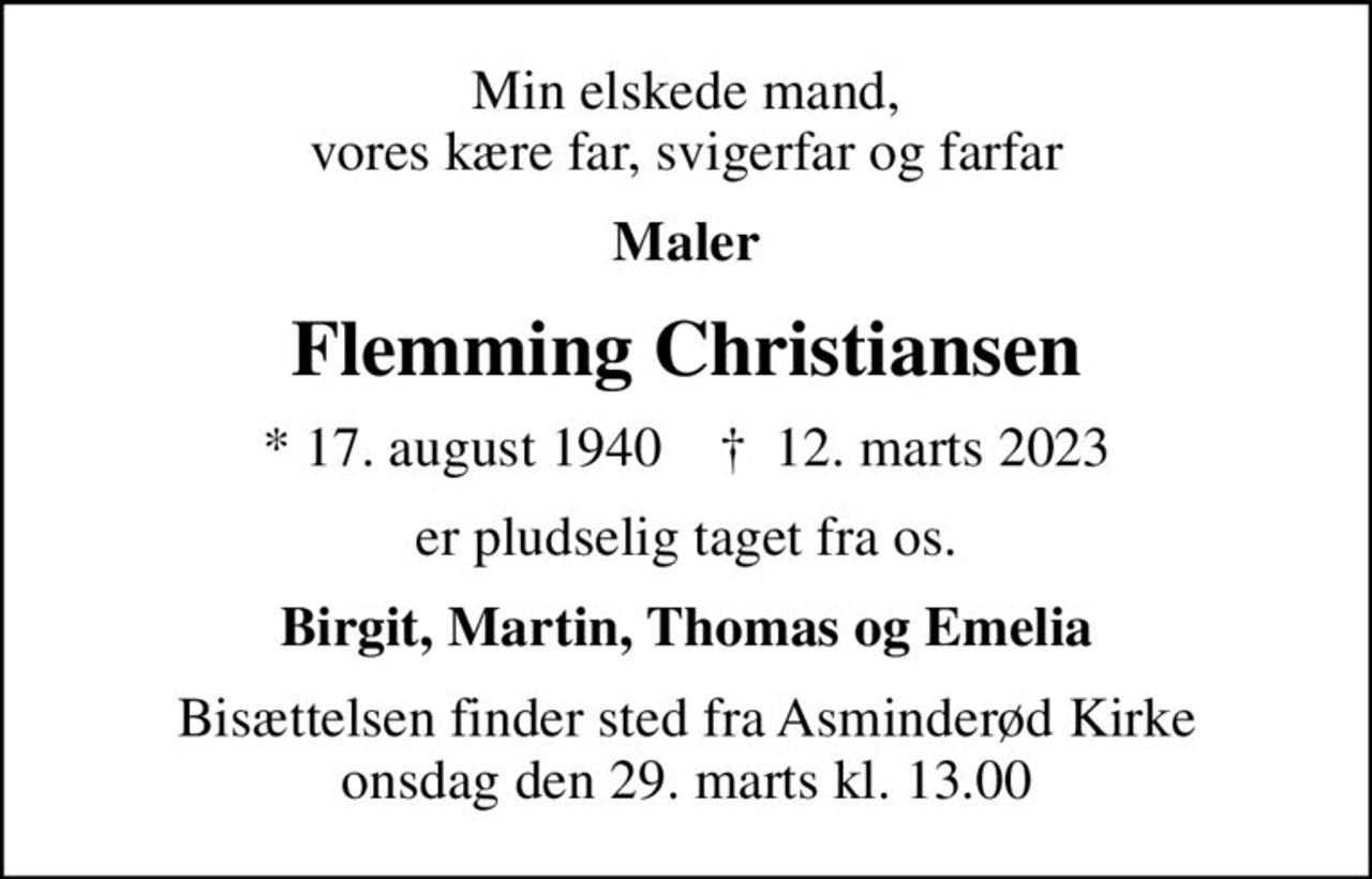 Min elskede mand, vores kære far, svigerfar og farfar
Maler
Flemming Christiansen
* 17. august 1940    ✝ 12. marts 2023
er pludselig taget fra os.
Birgit, Martin, Thomas og Emelia
Bisættelsen finder sted fra Asminderød Kirke  onsdag den 29. marts kl. 13.00