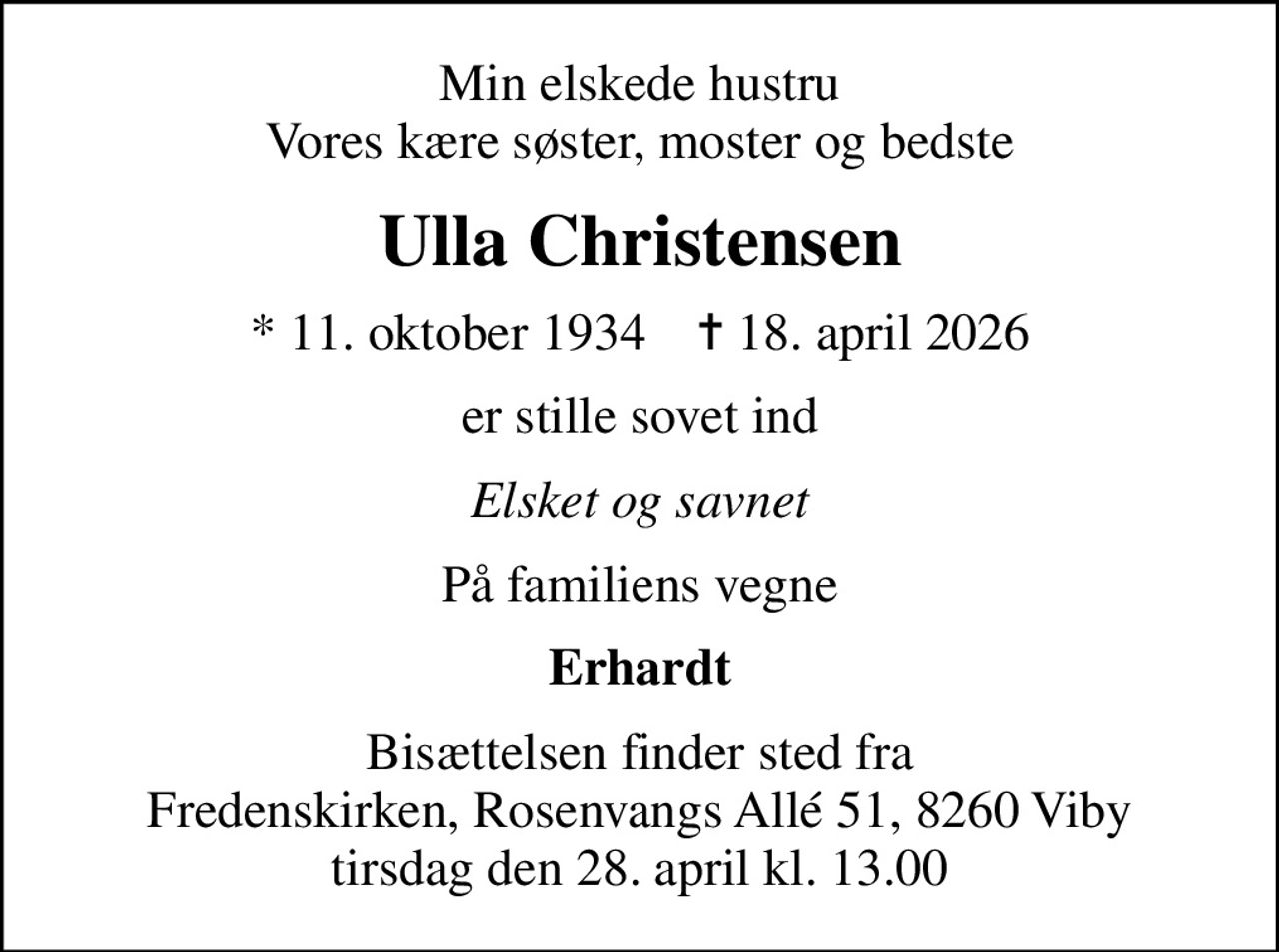 Min elskede hustru Vores kære søster, moster og bedste
Ulla Christensen
* 11. oktober 1934    ✝ 18. april 2026
er stille sovet ind
Elsket og savnet
På familiens vegne
Erhardt
Bisættelsen finder sted fra Fredenskirken, Rosenvangs Allé 51, 8260 Viby tirsdag den 28. april kl. 13.00