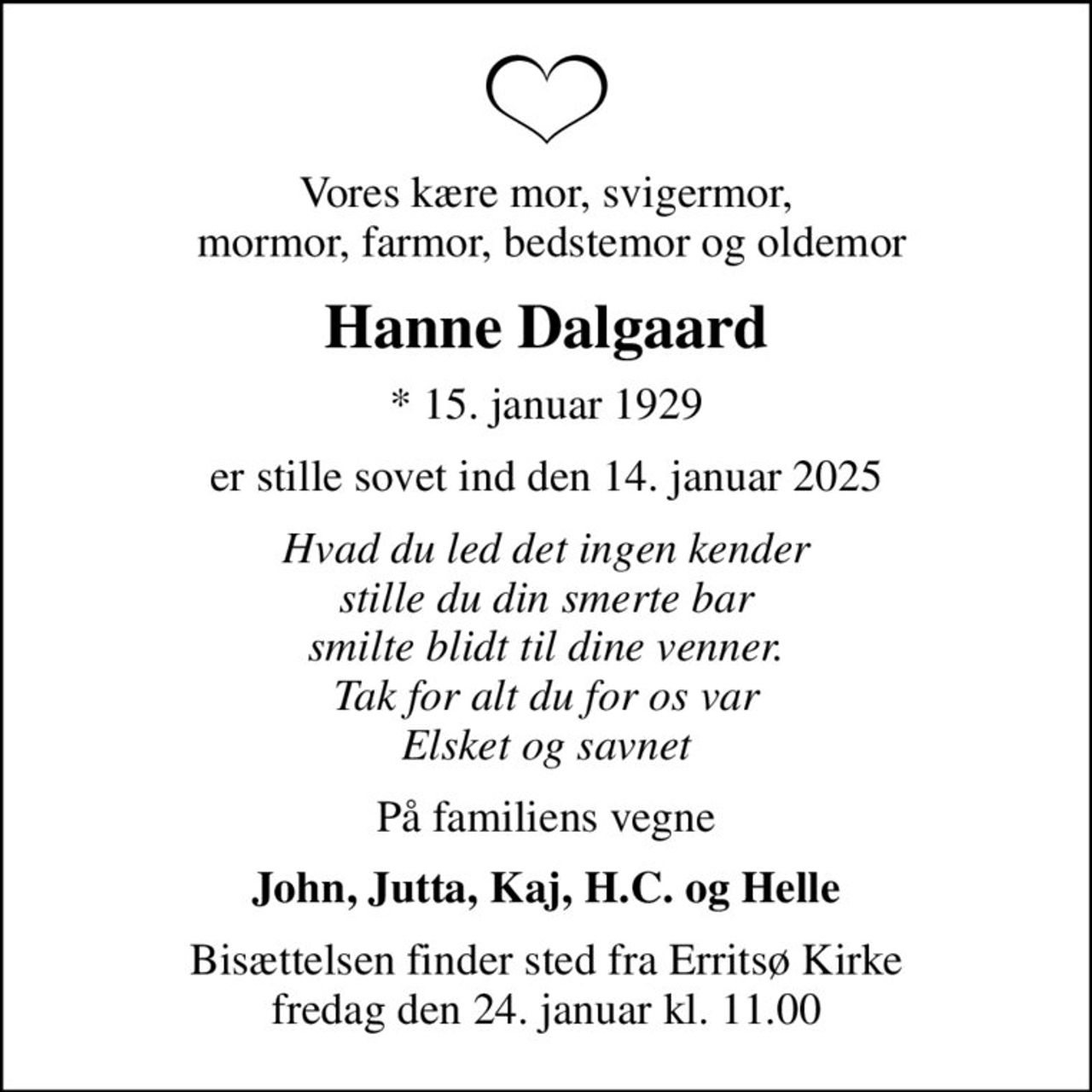 Vores kære mor, svigermor,  mormor, farmor, bedstemor og oldemor
Hanne Dalgaard
* 15. januar 1929
er stille sovet ind den 14. januar 2025
Hvad du led det ingen kender stille du din smerte bar smilte blidt til dine venner. Tak for alt du for os var Elsket og savnet
På familiens vegne
John, Jutta, Kaj, H.C. og Helle
Bisættelsen finder sted fra Erritsø Kirke  fredag den 24. januar kl. 11.00