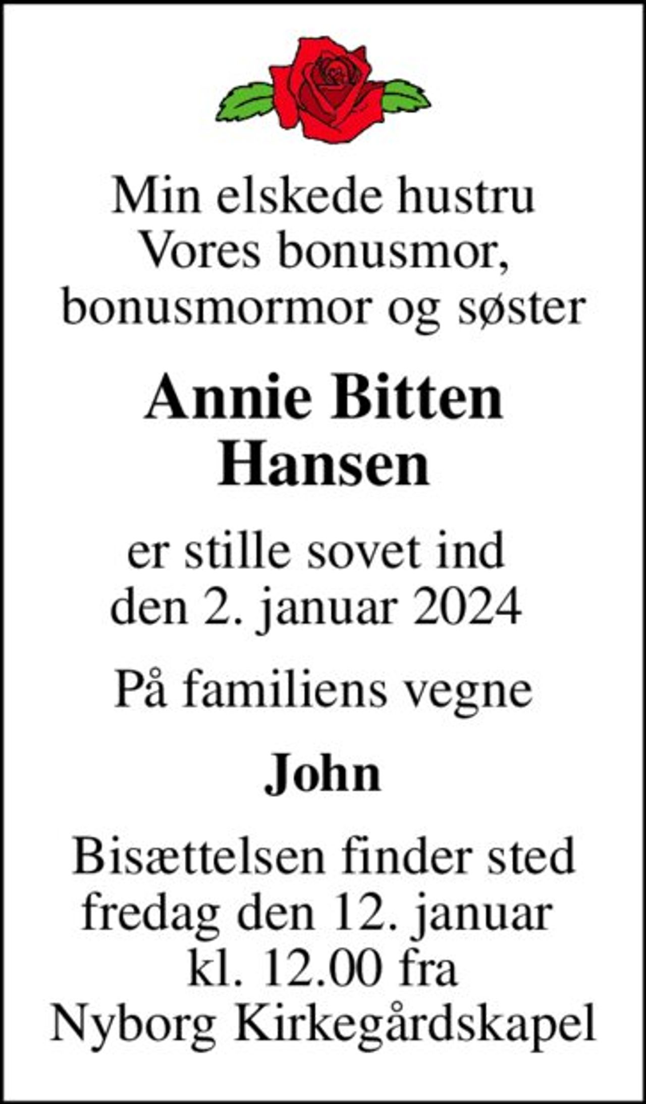 Min elskede hustru Vores bonusmor, bonusmormor og søster
Annie Bitten Hansen
er stille sovet ind  den 2. januar 2024 
På familiens vegne
John
Bisættelsen finder sted fredag den 12. januar  kl. 12.00 fra Nyborg Kirkegårdskapel
