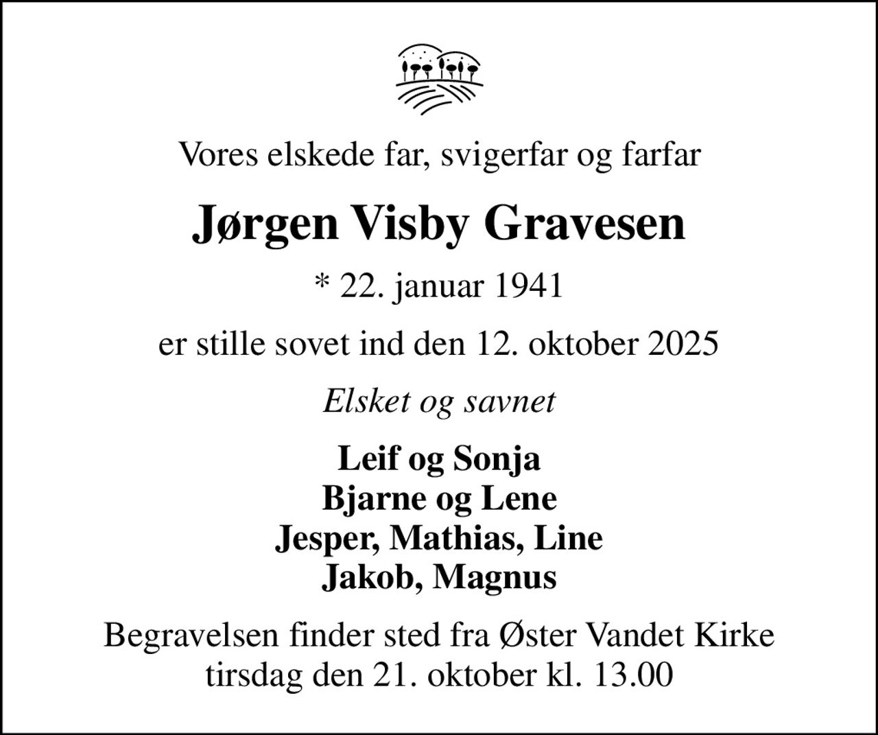 Vores elskede far, svigerfar og farfar
Jørgen Visby Gravesen
* 22. januar 1941
er stille sovet ind den 12. oktober 2025
Elsket og savnet
Leif og Sonja Bjarne og Lene Jesper, Mathias, Line Jakob, Magnus
Begravelsen finder sted fra Øster Vandet Kirke  tirsdag den 21. oktober kl. 13.00