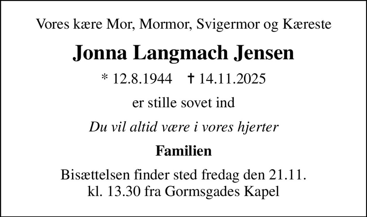 Vores kære Mor, Mormor, Svigermor og Kæreste
Jonna Langmach Jensen
* 12.8.1944    ✝ 14.11.2025
er stille sovet ind
Du vil altid være i vores hjerter
Familien
Bisættelsen finder sted fredag den 21.11. kl. 13.30 fra Gormsgades Kapel