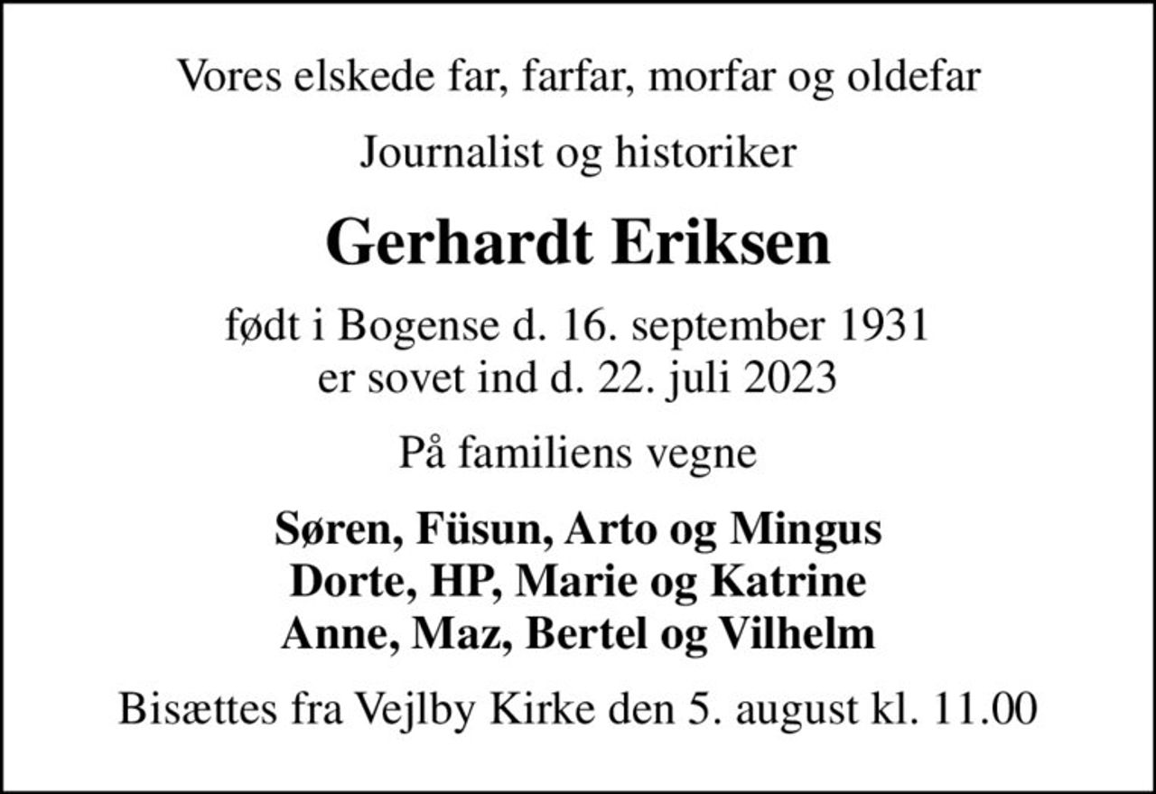 Vores elskede far, farfar, morfar og oldefar
Journalist og historiker
Gerhardt Eriksen
født i Bogense d. 16. september 1931 er sovet ind d. 22. juli 2023
På familiens vegne
Søren, Füsun, Arto og Mingus Dorte, HP, Marie og Katrine Anne, Maz, Bertel og Vilhelm
Bisættes fra Vejlby Kirke den 5. august kl. 11.00